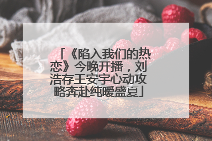 《陷入我们的热恋》今晚开播，刘浩存王安宇心动攻略奔赴纯暧盛夏