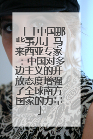 「中国那些事儿」马来西亚专家：中国对多边主义的开放态度增强了全球南方国家的力量