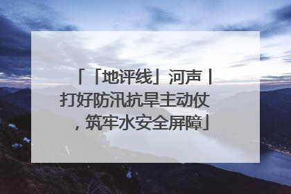 「地评线」河声丨打好防汛抗旱主动仗，筑牢水安全屏障