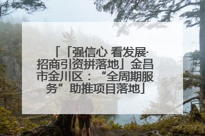 「强信心 看发展·招商引资拼落地」金昌市金川区：“全周期服务”助推项目落地