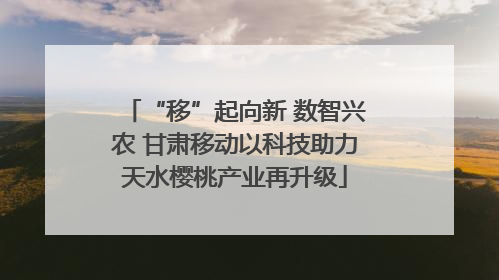 “移”起向新 数智兴农 甘肃移动以科技助力天水樱桃产业再升级