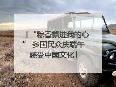 “粽香飘进我的心” 多国民众庆端午感受中国文化