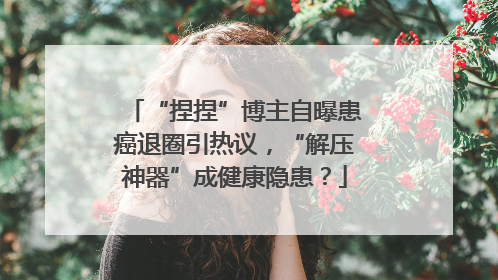 “捏捏”博主自曝患癌退圈引热议，“解压神器”成健康隐患？