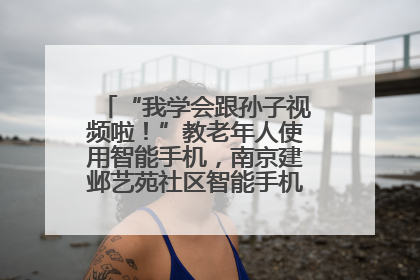 “我学会跟孙子视频啦！”教老年人使用智能手机，南京建邺艺苑社区智能手机课堂圆满落幕