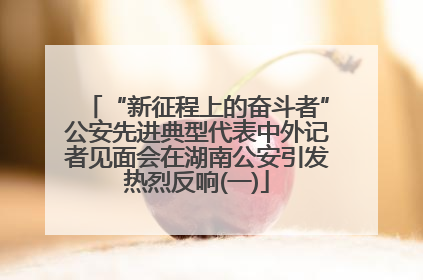 “新征程上的奋斗者”公安先进典型代表中外记者见面会在湖南公安引发热烈反响(一)