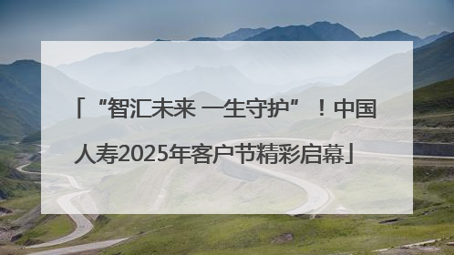 “智汇未来 一生守护”！中国人寿2025年客户节精彩启幕