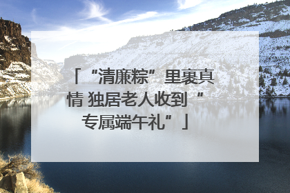 “清廉粽”里裹真情 独居老人收到“专属端午礼”