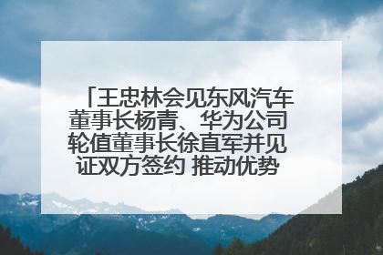 王忠林会见东风汽车董事长杨青、华为公司轮值董事长徐直军并见证双方签约 推动优势互补 实现共赢发展
