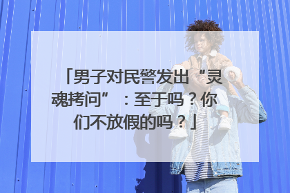 男子对民警发出“灵魂拷问”：至于吗？你们不放假的吗？