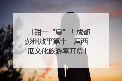 甜一“夏”！成都彭州敖平第十一届西瓜文化旅游季开幕