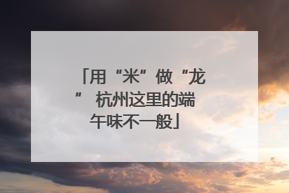 用“米”做“龙” 杭州这里的端午味不一般