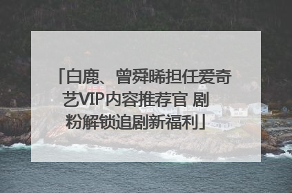 白鹿、曾舜晞担任爱奇艺VIP内容推荐官 剧粉解锁追剧新福利