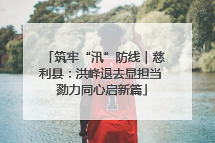 筑牢“汛”防线｜慈利县：洪峰退去显担当 勠力同心启新篇
