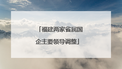 福建两家省属国企主要领导调整