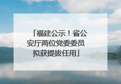 福建公示！省公安厅两位党委委员拟获提拔任用