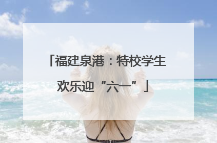 福建泉港：特校学生 欢乐迎“六一”