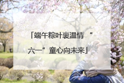 端午粽叶裹温情 “六一”童心向未来
