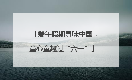 端午假期寻味中国：童心童趣过“六一”