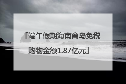 端午假期海南离岛免税购物金额1.87亿元