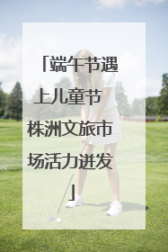 端午节遇上儿童节 株洲文旅市场活力迸发