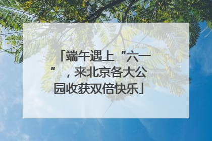 端午遇上“六一”，来北京各大公园收获双倍快乐