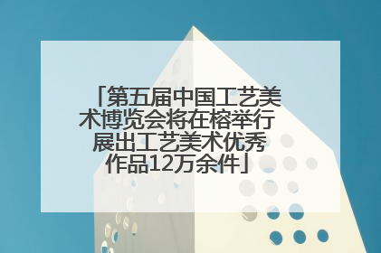 第五届中国工艺美术博览会将在榕举行 展出工艺美术优秀作品12万余件