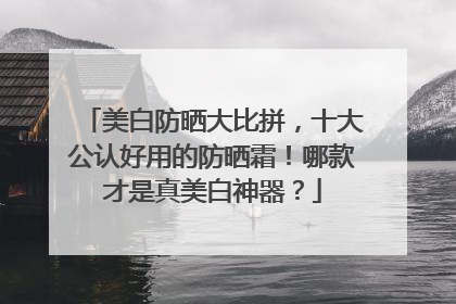 美白防晒大比拼，十大公认好用的防晒霜！哪款才是真美白神器？