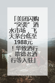 美团闪购“突袭”酒水市场，飞天茅台低至1988元！华致酒行、歌德老酒行等入驻