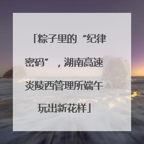 粽子里的“纪律密码”，湖南高速炎陵西管理所端午玩出新花样