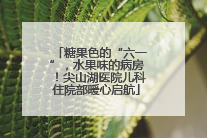 糖果色的“六一”，水果味的病房！尖山湖医院儿科住院部暖心启航
