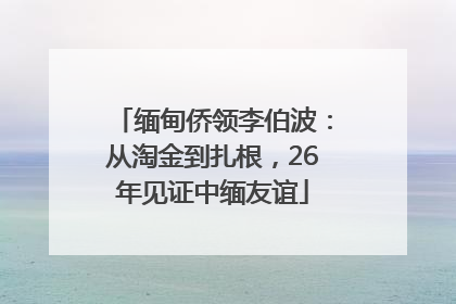 缅甸侨领李伯波：从淘金到扎根，26年见证中缅友谊
