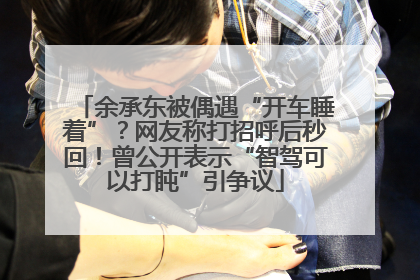 余承东被偶遇“开车睡着”？网友称打招呼后秒回！曾公开表示“智驾可以打盹”引争议