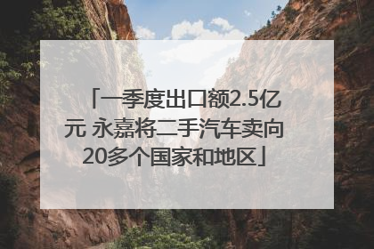 一季度出口额2.5亿元 永嘉将二手汽车卖向20多个国家和地区