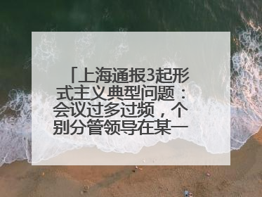 上海通报3起形式主义典型问题：会议过多过频，个别分管领导在某一天同一时段需参加3个会议