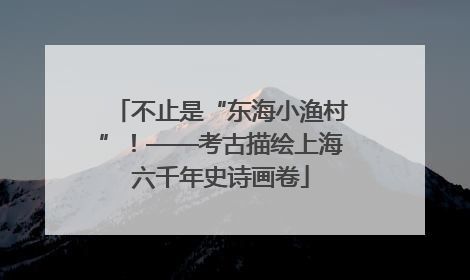 不止是“东海小渔村”！——考古描绘上海六千年史诗画卷