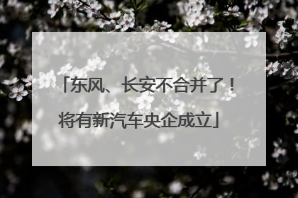 东风、长安不合并了！将有新汽车央企成立