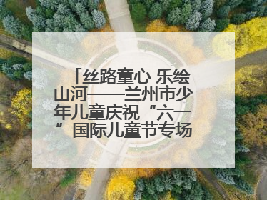 丝路童心 乐绘山河——兰州市少年儿童庆祝“六一”国际儿童节专场音乐会成功举办