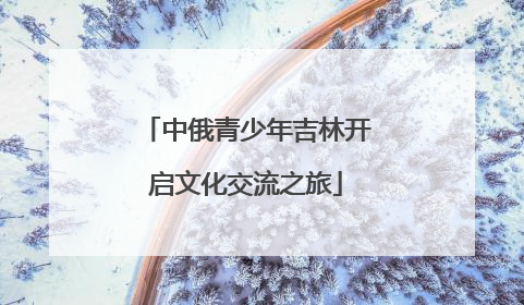 中俄青少年吉林开启文化交流之旅