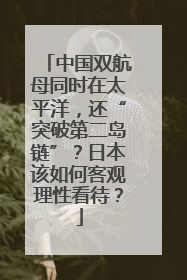 中国双航母同时在太平洋，还“突破第二岛链”？日本该如何客观理性看待？