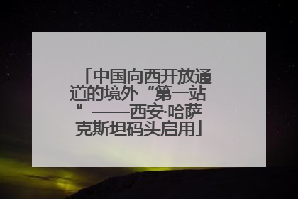 中国向西开放通道的境外“第一站”——西安·哈萨克斯坦码头启用