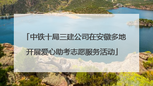 中铁十局三建公司在安徽多地开展爱心助考志愿服务活动
