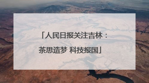 人民日报关注吉林：茶思造梦 科技报国