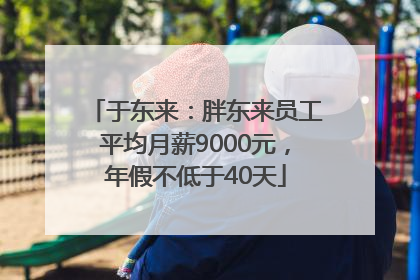 于东来：胖东来员工平均月薪9000元，年假不低于40天