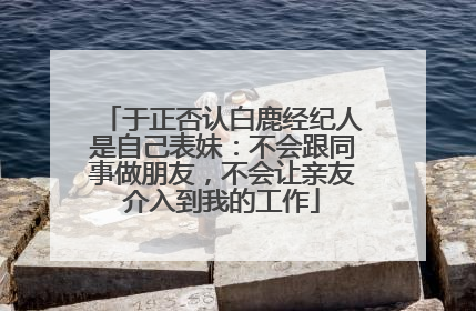 于正否认白鹿经纪人是自己表妹：不会跟同事做朋友，不会让亲友介入到我的工作