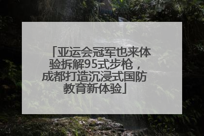 亚运会冠军也来体验拆解95式步枪，成都打造沉浸式国防教育新体验