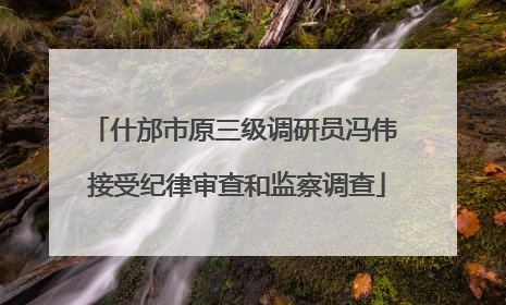 什邡市原三级调研员冯伟 接受纪律审查和监察调查