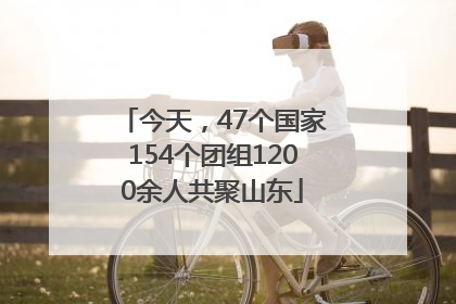 今天，47个国家154个团组1200余人共聚山东