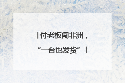 付老板闯非洲，“一台也发货”
