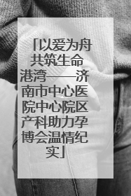 以爱为舟 共筑生命港湾——济南市中心医院中心院区产科助力孕博会温情纪实