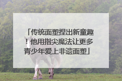 传统面塑捏出新童趣！他用指尖魔法让更多青少年爱上非遗面塑